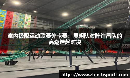 室内极限运动联赛外卡赛:昆明队对阵许昌队的高潮迭起对决